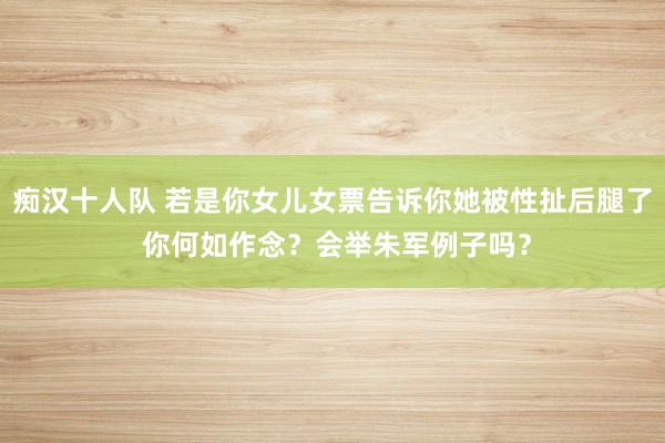 痴汉十人队 若是你女儿女票告诉你她被性扯后腿了 你何如作念?会举朱军例子吗?