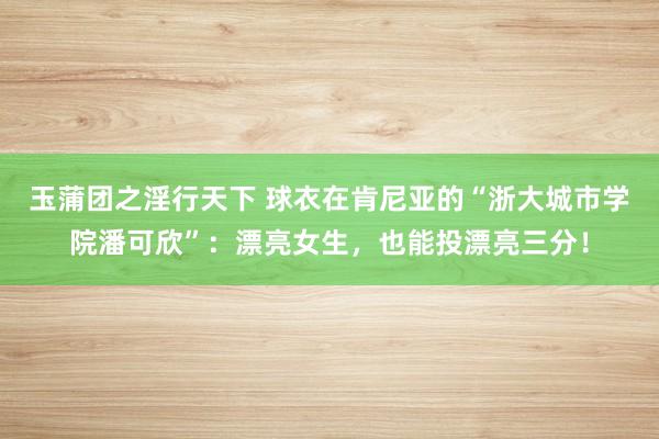 玉蒲团之淫行天下 球衣在肯尼亚的“浙大城市学院潘可欣”：漂亮女生，也能投漂亮三分！