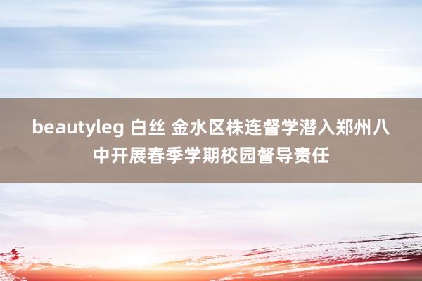beautyleg 白丝 金水区株连督学潜入郑州八中开展春季学期校园督导责任