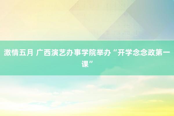 激情五月 广西演艺办事学院举办“开学念念政第一课”