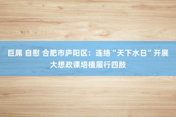巨屌 自慰 合肥市庐阳区：连络“天下水日”开展大想政课培植履行四肢