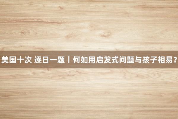 美国十次 逐日一题丨何如用启发式问题与孩子相易？