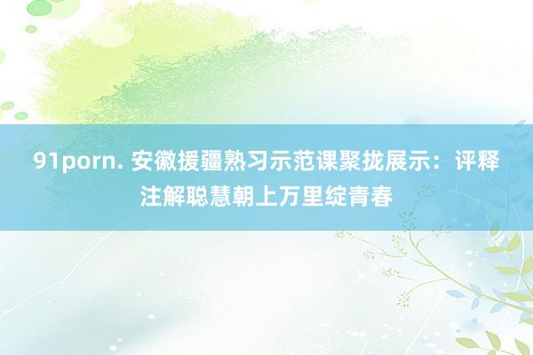 91porn. 安徽援疆熟习示范课聚拢展示：评释注解聪慧朝上万里绽青春
