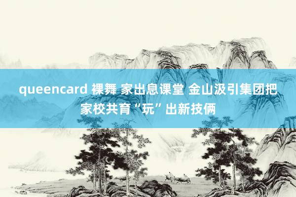 queencard 裸舞 家出息课堂 金山汲引集团把家校共育“玩”出新技俩