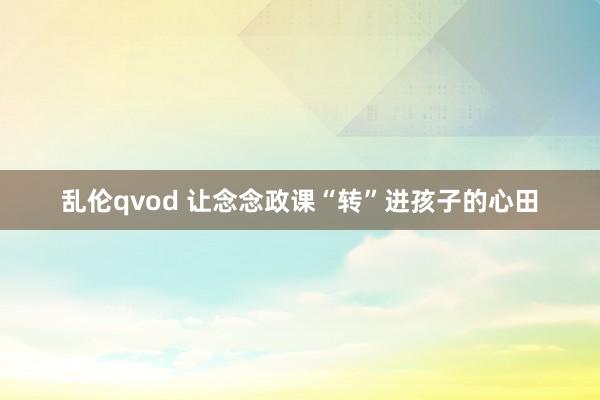 乱伦qvod 让念念政课“转”进孩子的心田