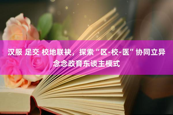 汉服 足交 校地联袂，探索“区-校-医”协同立异念念政育东谈主模式