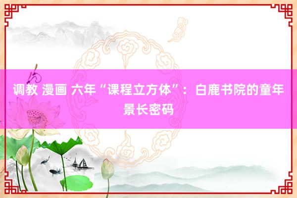 调教 漫画 六年“课程立方体”：白鹿书院的童年景长密码