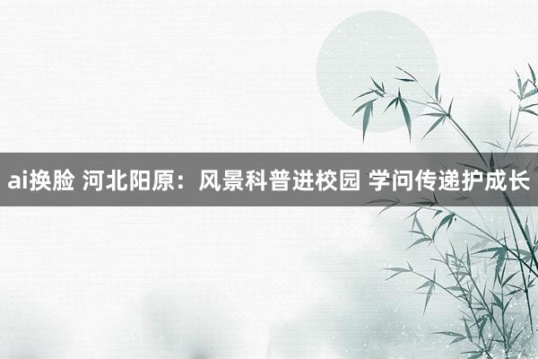 ai换脸 河北阳原：风景科普进校园 学问传递护成长