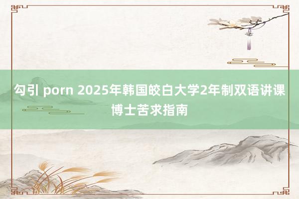 勾引 porn 2025年韩国皎白大学2年制双语讲课博士苦求指南