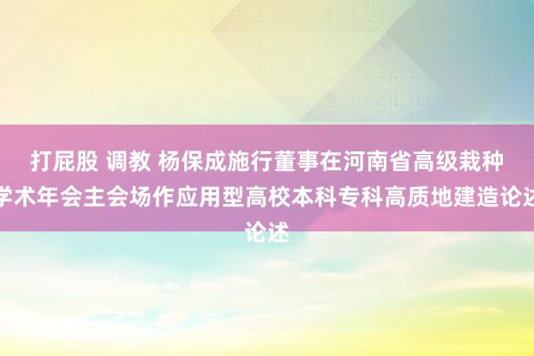 打屁股 调教 杨保成施行董事在河南省高级栽种学术年会主会场作应用型高校本科专科高质地建造论述