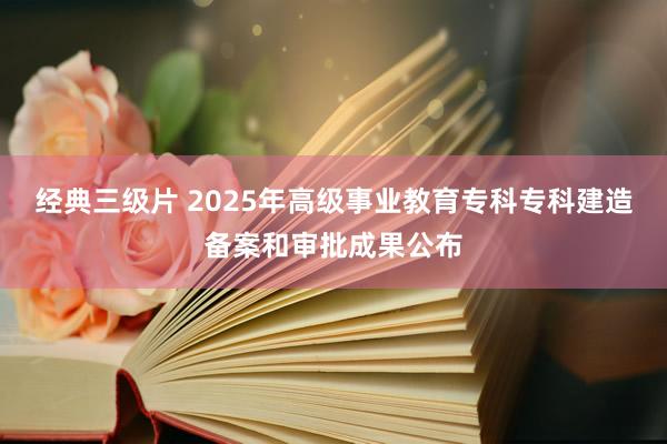 经典三级片 2025年高级事业教育专科专科建造备案和审批成果公布