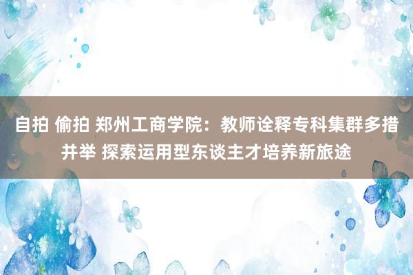 自拍 偷拍 郑州工商学院：教师诠释专科集群多措并举 探索运用型东谈主才培养新旅途