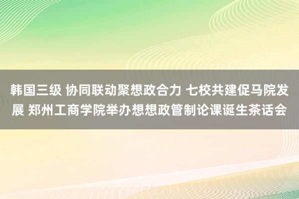 韩国三级 协同联动聚想政合力 七校共建促马院发展 郑州工商学院举办想想政管制论课诞生茶话会