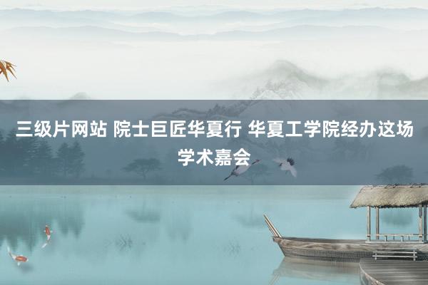 三级片网站 院士巨匠华夏行 华夏工学院经办这场学术嘉会