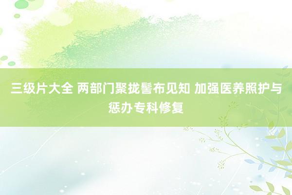 三级片大全 两部门聚拢髻布见知 加强医养照护与惩办专科修复