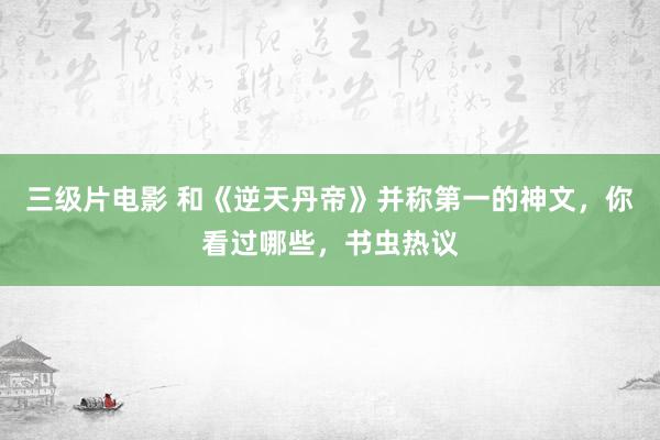 三级片电影 和《逆天丹帝》并称第一的神文，你看过哪些，书虫热议
