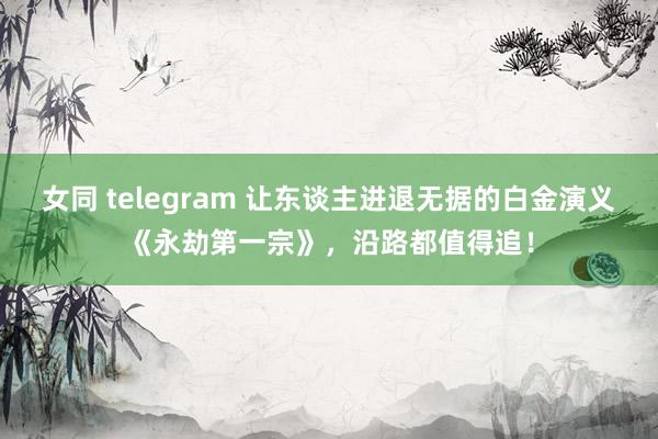 女同 telegram 让东谈主进退无据的白金演义《永劫第一宗》，沿路都值得追！