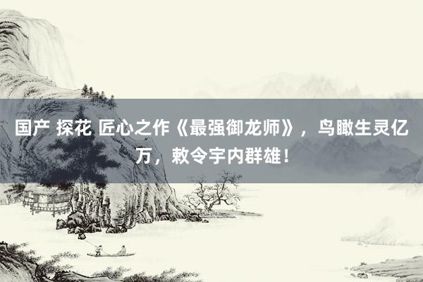 国产 探花 匠心之作《最强御龙师》，鸟瞰生灵亿万，敕令宇内群雄！