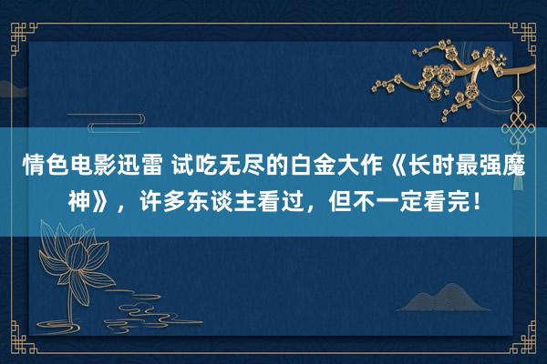 情色电影迅雷 试吃无尽的白金大作《长时最强魔神》，许多东谈主看过，但不一定看完！