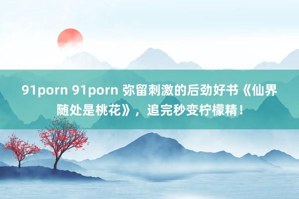 91porn 91porn 弥留刺激的后劲好书《仙界随处是桃花》，追完秒变柠檬精！
