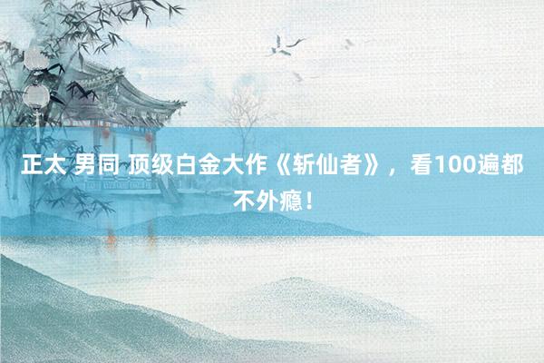 正太 男同 顶级白金大作《斩仙者》，看100遍都不外瘾！