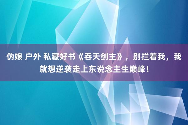 伪娘 户外 私藏好书《吞天剑主》，别拦着我，我就想逆袭走上东说念主生巅峰！