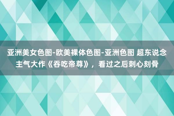亚洲美女色图-欧美裸体色图-亚洲色图 超东说念主气大作《吞吃帝尊》，看过之后刺心刻骨