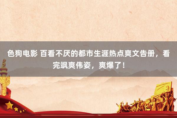 色狗电影 百看不厌的都市生涯热点爽文告册，看完飒爽伟姿，爽爆了！