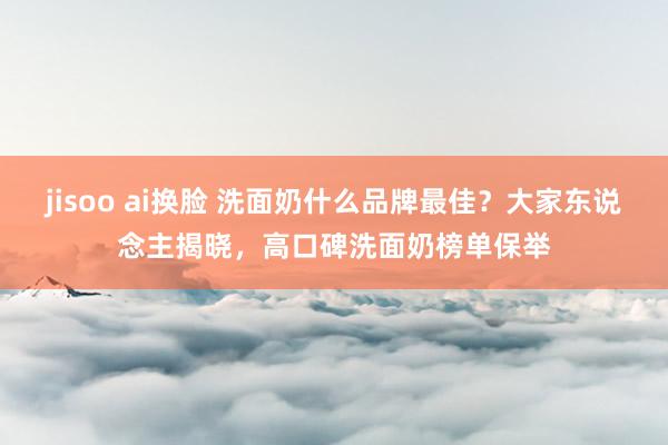 jisoo ai换脸 洗面奶什么品牌最佳？大家东说念主揭晓，高口碑洗面奶榜单保举