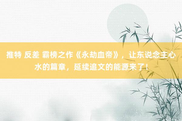 推特 反差 霸榜之作《永劫血帝》，让东说念主心水的篇章，延续追文的能源来了！
