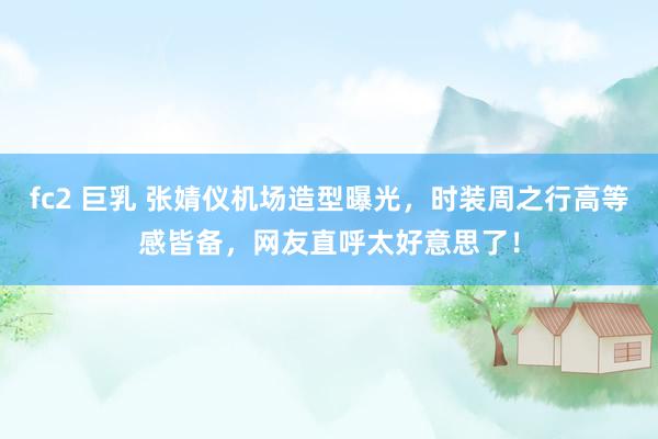 fc2 巨乳 张婧仪机场造型曝光，时装周之行高等感皆备，网友直呼太好意思了！