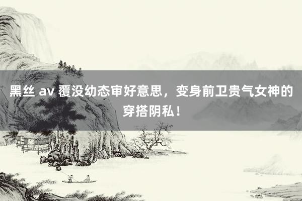 黑丝 av 覆没幼态审好意思，变身前卫贵气女神的穿搭阴私！