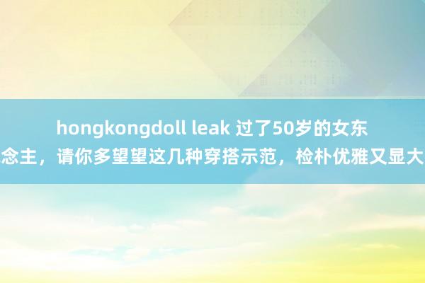 hongkongdoll leak 过了50岁的女东说念主，请你多望望这几种穿搭示范，检朴优雅又显大气