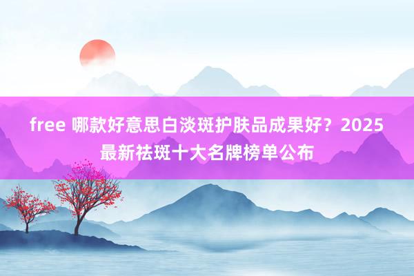 free 哪款好意思白淡斑护肤品成果好？2025最新祛斑十大名牌榜单公布