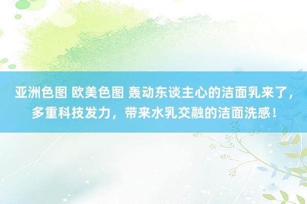 亚洲色图 欧美色图 轰动东谈主心的洁面乳来了，多重科技发力，带来水乳交融的洁面洗感！