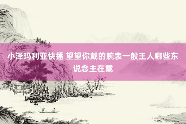 小泽玛利亚快播 望望你戴的腕表一般王人哪些东说念主在戴