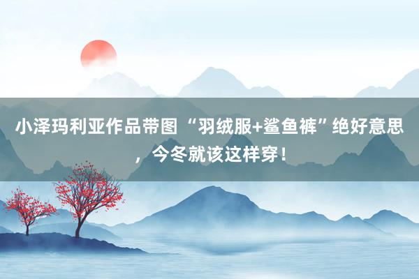 小泽玛利亚作品带图 “羽绒服+鲨鱼裤”绝好意思，今冬就该这样穿！
