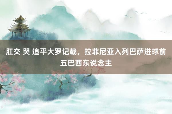 肛交 哭 追平大罗记载，拉菲尼亚入列巴萨进球前五巴西东说念主