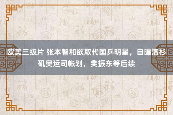 欧美三级片 张本智和欲取代国乒明星，自曝洛杉矶奥运司帐划，樊振东等后续