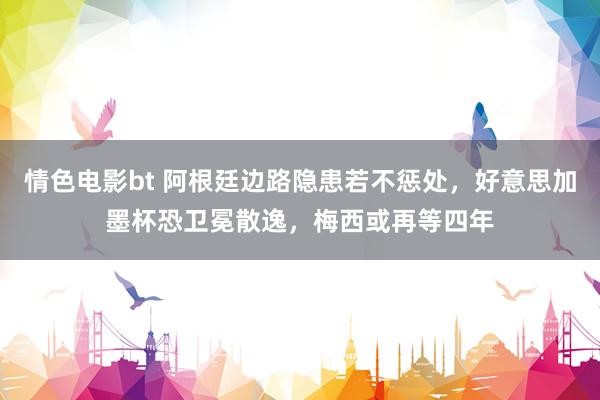 情色电影bt 阿根廷边路隐患若不惩处，好意思加墨杯恐卫冕散逸，梅西或再等四年