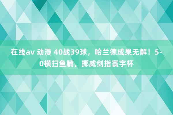 在线av 动漫 40战39球，哈兰德成果无解！5-0横扫鱼腩，挪威剑指寰宇杯