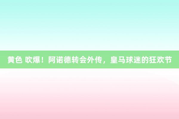 黄色 吹爆！阿诺德转会外传，皇马球迷的狂欢节