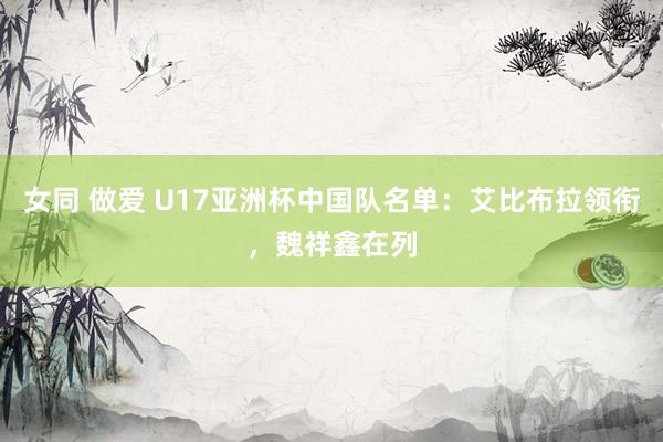女同 做爱 U17亚洲杯中国队名单：艾比布拉领衔，魏祥鑫在列