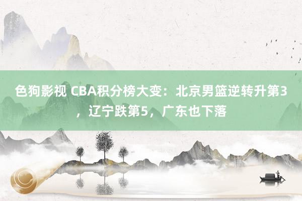 色狗影视 CBA积分榜大变：北京男篮逆转升第3，辽宁跌第5，广东也下落