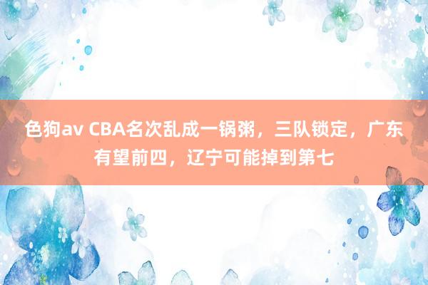 色狗av CBA名次乱成一锅粥，三队锁定，广东有望前四，辽宁可能掉到第七