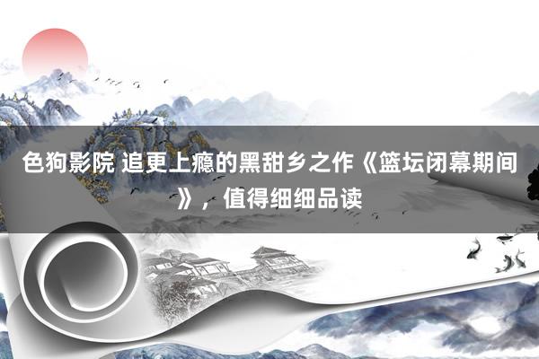 色狗影院 追更上瘾的黑甜乡之作《篮坛闭幕期间》，值得细细品读
