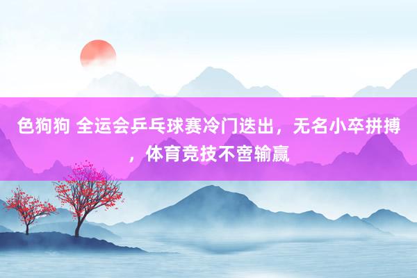色狗狗 全运会乒乓球赛冷门迭出，无名小卒拼搏，体育竞技不啻输赢
