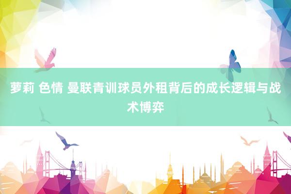 萝莉 色情 曼联青训球员外租背后的成长逻辑与战术博弈