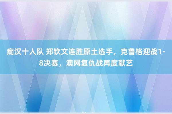 痴汉十人队 郑钦文连胜原土选手，克鲁格迎战1-8决赛，澳网复仇战再度献艺
