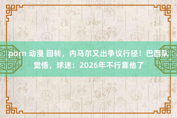 porn 动漫 回转，内马尔又出争议行径！巴西队觉悟，球迷：2026年不行靠他了
